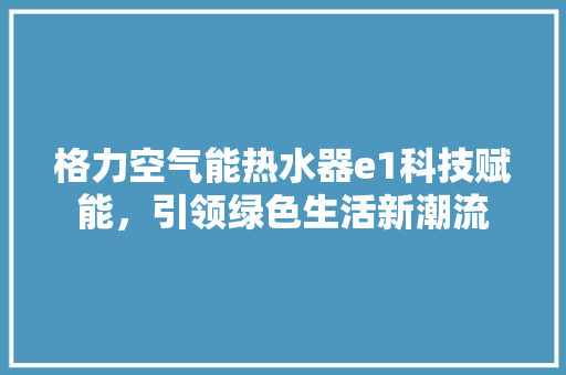 格力空气能热水器e1科技赋能，引领绿色生活新潮流