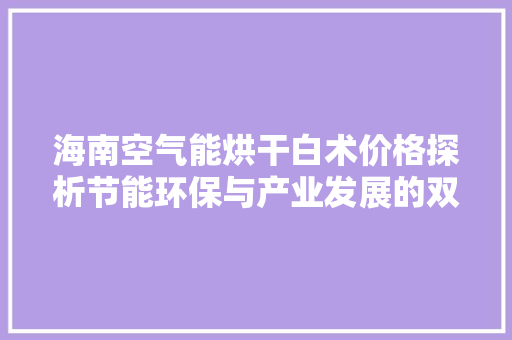 海南空气能烘干白术价格探析节能环保与产业发展的双赢之路