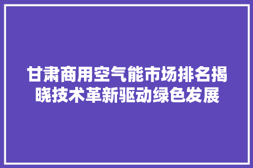 甘肃商用空气能市场排名揭晓技术革新驱动绿色发展 厨房维修