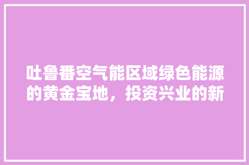 吐鲁番空气能区域绿色能源的黄金宝地，投资兴业的新风口