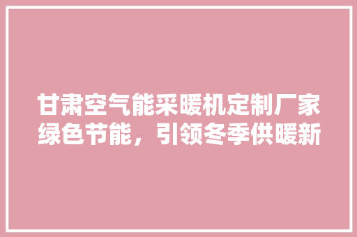 甘肃空气能采暖机定制厂家绿色节能，引领冬季供暖新潮流
