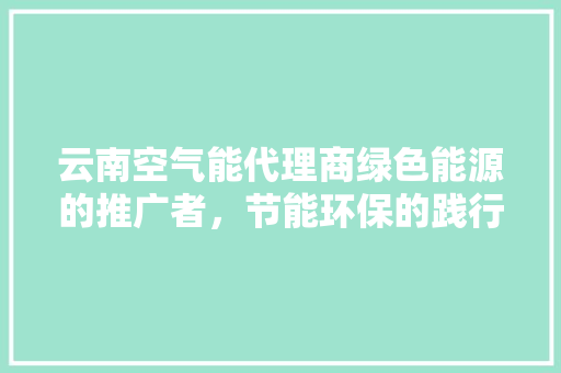 云南空气能代理商绿色能源的推广者，节能环保的践行者