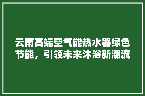 云南高端空气能热水器绿色节能，引领未来沐浴新潮流