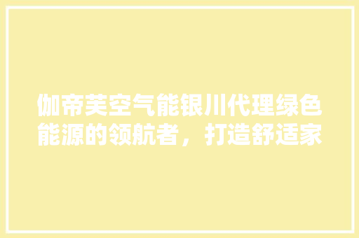 伽帝芙空气能银川代理绿色能源的领航者，打造舒适家居新风尚