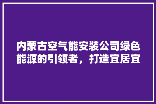 内蒙古空气能安装公司绿色能源的引领者，打造宜居宜业新家园