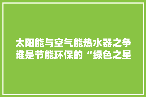 太阳能与空气能热水器之争谁是节能环保的“绿色之星” 家电维修