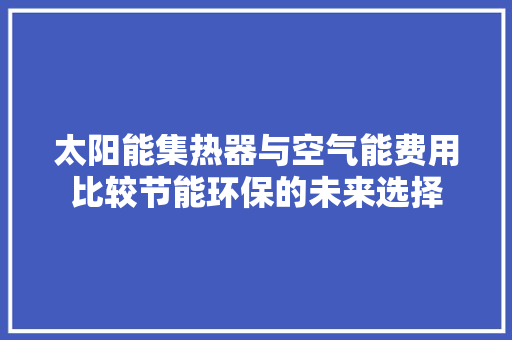 太阳能集热器与空气能费用比较节能环保的未来选择