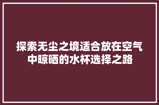 探索无尘之境适合放在空气中晾晒的水杯选择之路