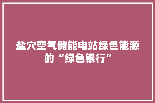 盐穴空气储能电站绿色能源的“绿色银行”