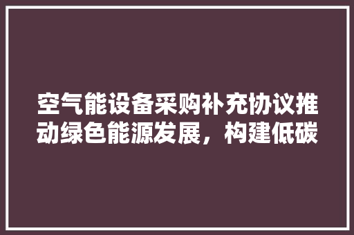 空气能设备采购补充协议推动绿色能源发展，构建低碳未来