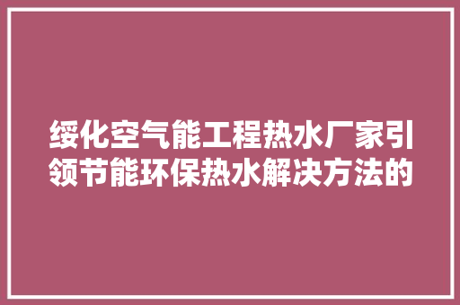 绥化空气能工程热水厂家引领节能环保热水解决方法的创新者