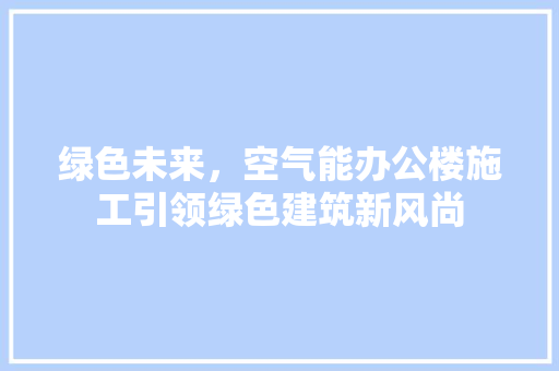 绿色未来，空气能办公楼施工引领绿色建筑新风尚