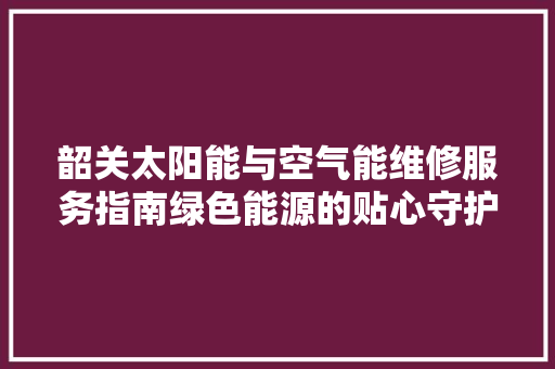 韶关太阳能与空气能维修服务指南绿色能源的贴心守护 综合便民