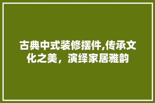 古典中式装修摆件,传承文化之美，演绎家居雅韵 古典中式装修摆件,传承文化之美，演绎家居雅韵 综合便民