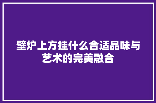 壁炉上方挂什么合适品味与艺术的完美融合 综合便民