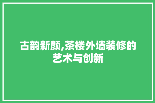 古韵新颜,茶楼外墙装修的艺术与创新 古韵新颜,茶楼外墙装修的艺术与创新 综合便民