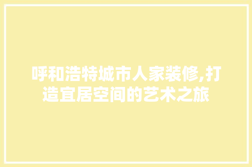 呼和浩特城市人家装修,打造宜居空间的艺术之旅 呼和浩特城市人家装修,打造宜居空间的艺术之旅 综合便民