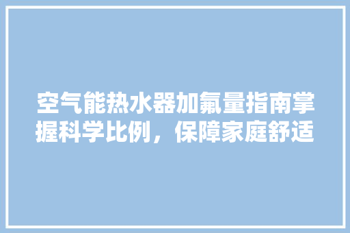 空气能热水器加氟量指南掌握科学比例，保障家庭舒适生活 厨房维修