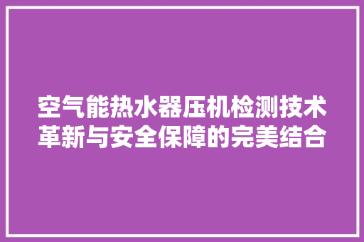 空气能热水器压机检测技术革新与安全保障的完美结合 厨房维修