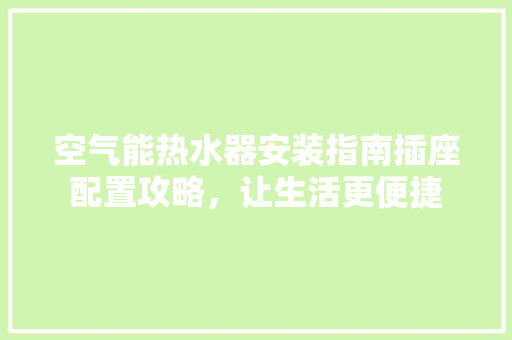 空气能热水器安装指南插座配置攻略，让生活更便捷