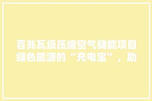 百兆瓦级压缩空气储能项目绿色能源的“充电宝”，助力我国能源转型