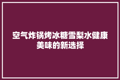 空气炸锅烤冰糖雪梨水健康美味的新选择 厨房维修