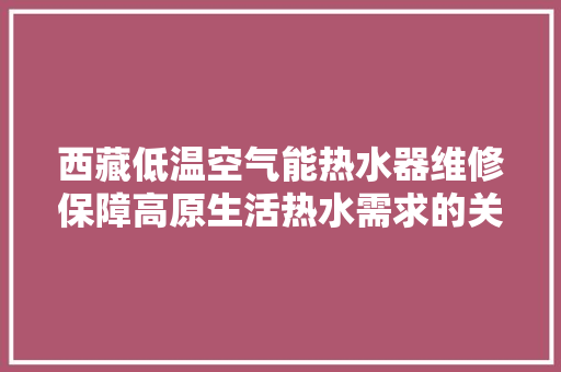 西藏低温空气能热水器维修保障高原生活热水需求的关键技术