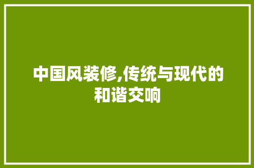 中国风装修,传统与现代的和谐交响 中国风装修,传统与现代的和谐交响 综合便民