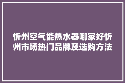 忻州空气能热水器哪家好忻州市场热门品牌及选购方法
