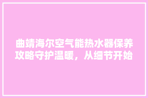 曲靖海尔空气能热水器保养攻略守护温暖，从细节开始 家电维修
