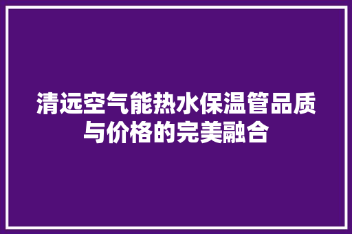 清远空气能热水保温管品质与价格的完美融合