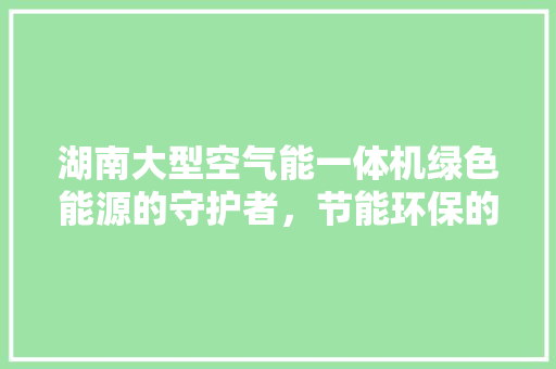 湖南大型空气能一体机绿色能源的守护者，节能环保的引领者 汽车维修