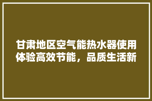 甘肃地区空气能热水器使用体验高效节能，品质生活新选择