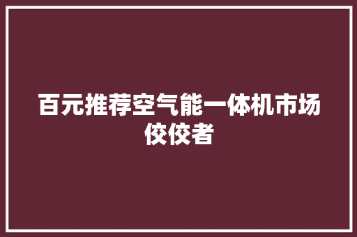 百元推荐空气能一体机市场佼佼者