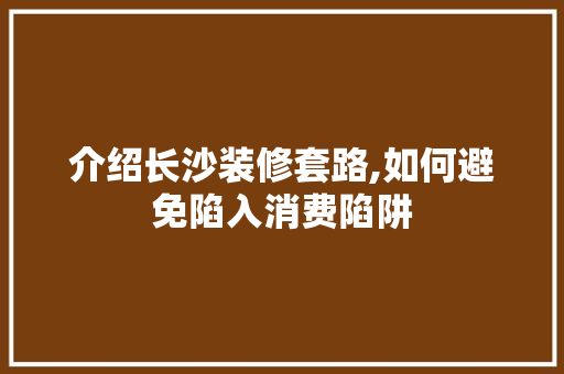 介绍长沙装修套路,如何避免陷入消费陷阱 介绍长沙装修套路,如何避免陷入消费陷阱 家电维修