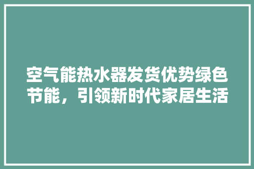 空气能热水器发货优势绿色节能，引领新时代家居生活潮流