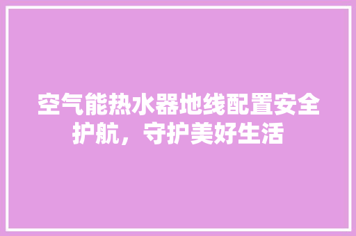 空气能热水器地线配置安全护航，守护美好生活 家电维修