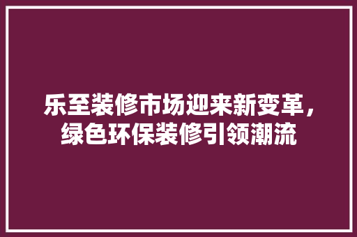 乐至装修市场迎来新变革，绿色环保装修引领潮流 乐至装修市场迎来新变革，绿色环保装修引领潮流 汽车维修