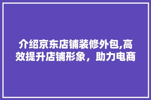 介绍京东店铺装修外包,高效提升店铺形象，助力电商成功 介绍京东店铺装修外包,高效提升店铺形象，助力电商成功 厨房维修