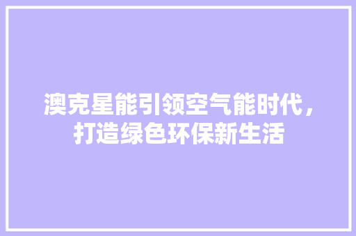 澳克星能引领空气能时代，打造绿色环保新生活 厨房维修