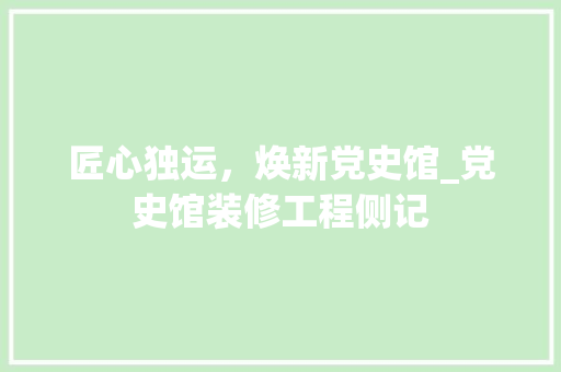 匠心独运，焕新党史馆_党史馆装修工程侧记 匠心独运，焕新党史馆_党史馆装修工程侧记 汽车维修