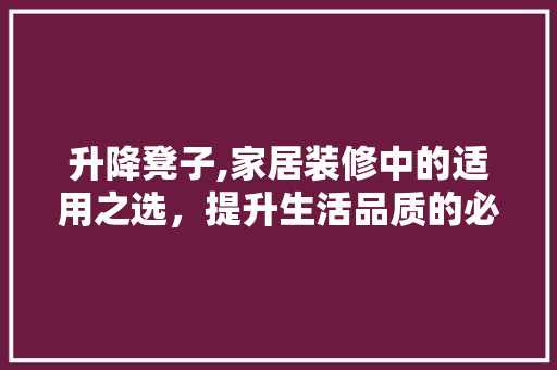 升降凳子,家居装修中的适用之选，提升生活品质的必备神器 升降凳子,家居装修中的适用之选，提升生活品质的必备神器 汽车维修