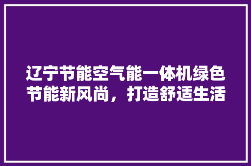 辽宁节能空气能一体机绿色节能新风尚，打造舒适生活新体验