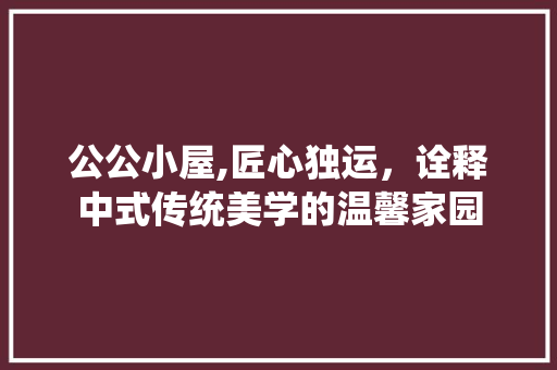 公公小屋,匠心独运，诠释中式传统美学的温馨家园 公公小屋,匠心独运，诠释中式传统美学的温馨家园 综合便民