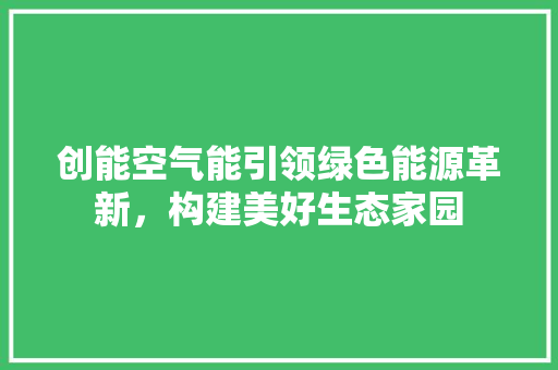 创能空气能引领绿色能源革新，构建美好生态家园 家电维修