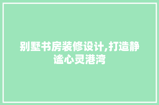 别墅书房装修设计,打造静谧心灵港湾 别墅书房装修设计,打造静谧心灵港湾 厨房维修