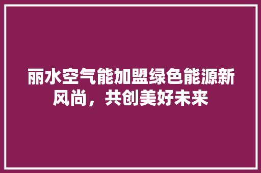 丽水空气能加盟绿色能源新风尚，共创美好未来