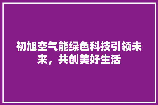 初旭空气能绿色科技引领未来，共创美好生活