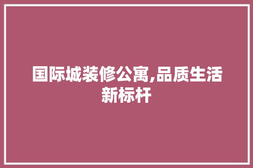 国际城装修公寓,品质生活新标杆 国际城装修公寓,品质生活新标杆 综合便民