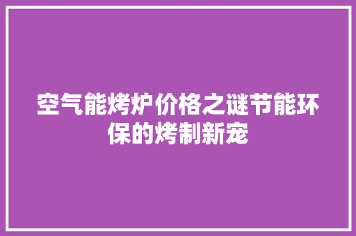 空气能烤炉价格之谜节能环保的烤制新宠 家电维修